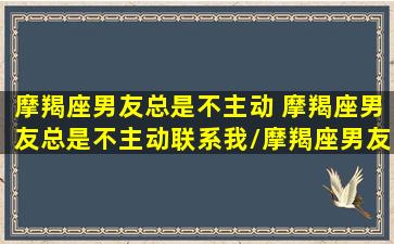 摩羯座男友总是不主动 摩羯座男友总是不主动联系我/摩羯座男友总是不主动 摩羯座男友总是不主动联系我-我的网站